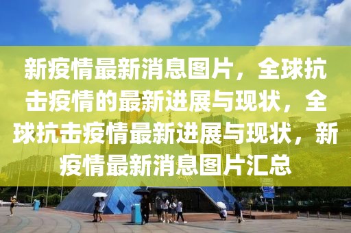 新疫情最新消息圖片，全球抗擊疫情的最新進展與現狀，全球抗擊疫情最新進展與現狀，新疫情最新消息圖片匯總