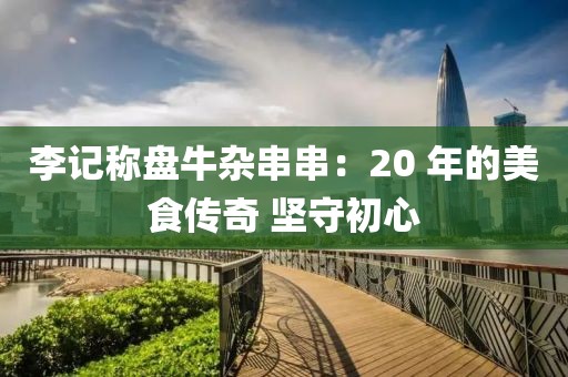 李記稱盤牛雜串串：20 年的美食傳奇 堅守初心