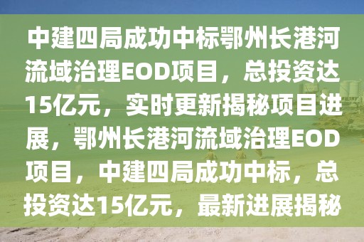 中建四局成功中標鄂州長港河流域治理EOD項目，總投資達15億元，實時更新揭秘項目進展，鄂州長港河流域治理EOD項目，中建四局成功中標，總投資達15億元，最新進展揭秘