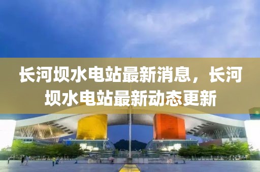 長河壩水電站最新消息，長河壩水電站最新動態更新