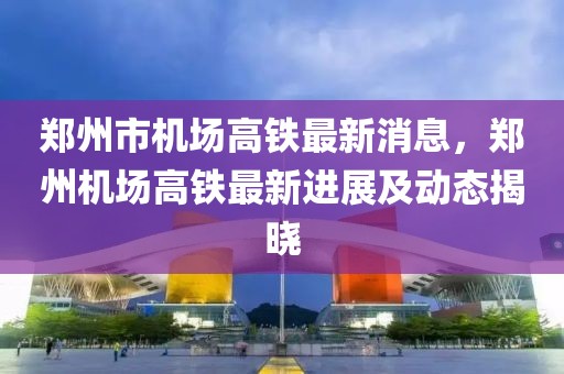 鄭州市機(jī)場高鐵最新消息，鄭州機(jī)場高鐵最新進(jìn)展及動(dòng)態(tài)揭曉