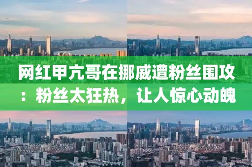 網(wǎng)紅甲亢哥在挪威遭粉絲圍攻：粉絲太狂熱，讓人驚心動(dòng)魄