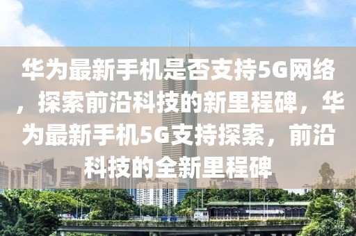 華為最新手機是否支持5G網絡，探索前沿科技的新里程碑，華為最新手機5G支持探索，前沿科技的全新里程碑