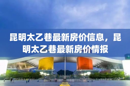 昆明太乙巷最新房價(jià)信息，昆明太乙巷最新房價(jià)情報(bào)