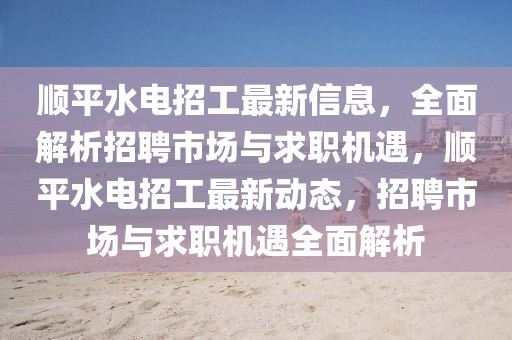 順平水電招工最新信息，全面解析招聘市場與求職機遇，順平水電招工最新動態，招聘市場與求職機遇全面解析