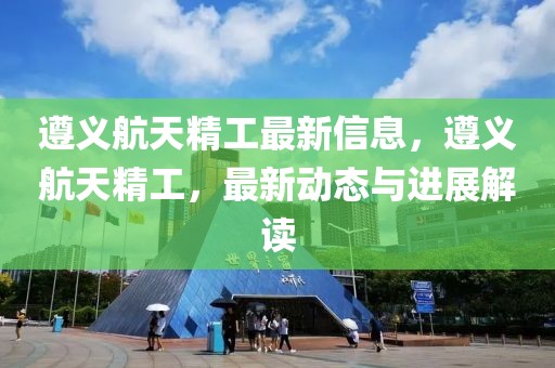 遵義航天精工最新信息，遵義航天精工，最新動態與進展解讀