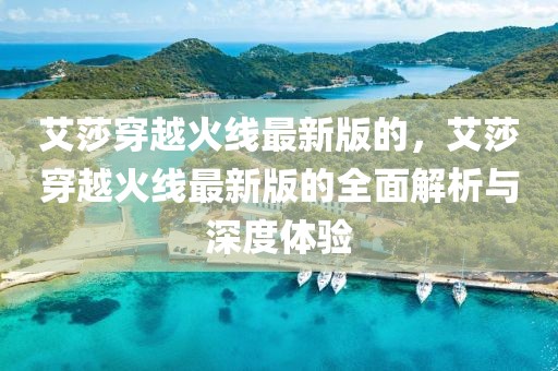 艾莎穿越火線最新版的，艾莎穿越火線最新版的全面解析與深度體驗