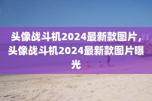 頭像戰斗機2024最新款圖片，頭像戰斗機2024最新款圖片曝光