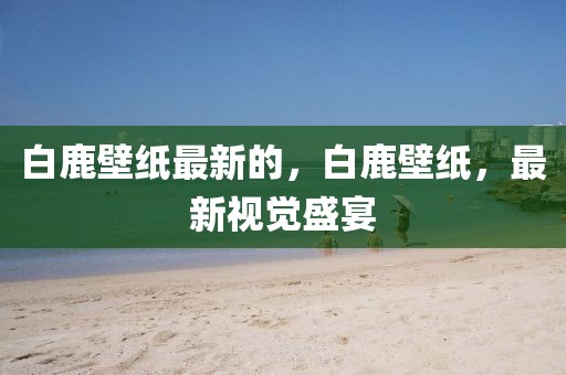 白鹿壁紙最新的，白鹿壁紙，最新視覺盛宴