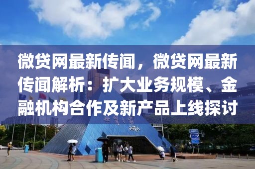 微貸網(wǎng)最新傳聞，微貸網(wǎng)最新傳聞解析：擴大業(yè)務規(guī)模、金融機構(gòu)合作及新產(chǎn)品上線探討
