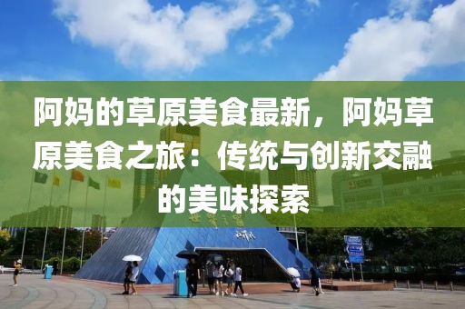 阿媽的草原美食最新，阿媽草原美食之旅：傳統與創新交融的美味探索