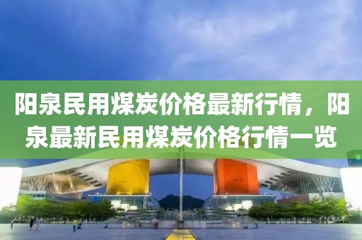 陽泉民用煤炭價格最新行情，陽泉最新民用煤炭價格行情一覽
