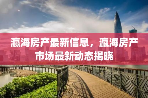 瀛海房產最新信息，瀛海房產市場最新動態揭曉