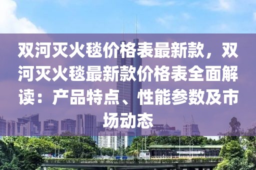雙河滅火毯價格表最新款，雙河滅火毯最新款價格表全面解讀：產(chǎn)品特點、性能參數(shù)及市場動態(tài)