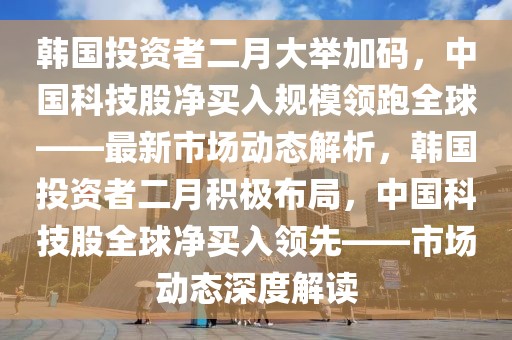 韓國投資者二月大舉加碼，中國科技股凈買入規模領跑全球——最新市場動態解析，韓國投資者二月積極布局，中國科技股全球凈買入領先——市場動態深度解讀