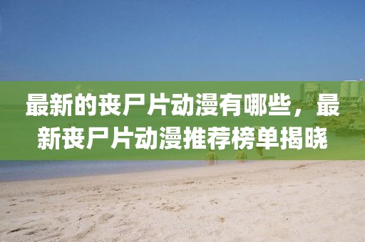 最新的喪尸片動漫有哪些，最新喪尸片動漫推薦榜單揭曉