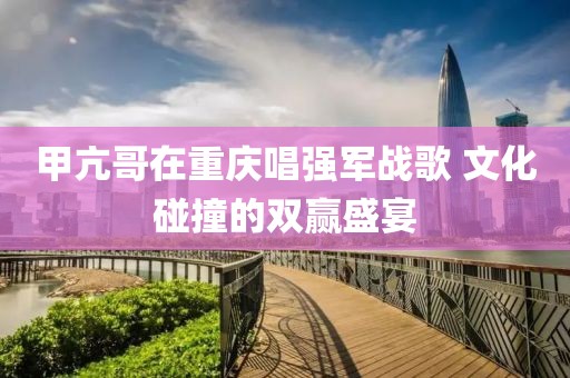 甲亢哥在重慶唱強軍戰歌 文化碰撞的雙贏盛宴