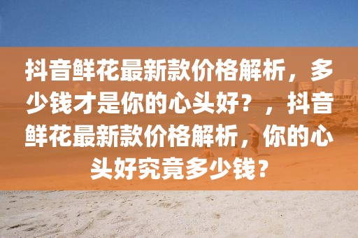 抖音鮮花最新款價格解析，多少錢才是你的心頭好？，抖音鮮花最新款價格解析，你的心頭好究竟多少錢？
