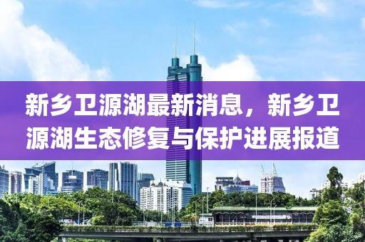 新鄉(xiāng)衛(wèi)源湖最新消息，新鄉(xiāng)衛(wèi)源湖生態(tài)修復與保護進展報道