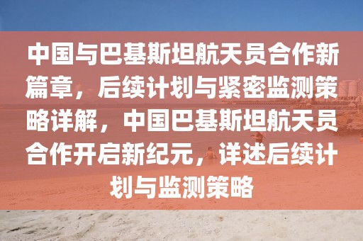 中國與巴基斯坦航天員合作新篇章，后續計劃與緊密監測策略詳解，中國巴基斯坦航天員合作開啟新紀元，詳述后續計劃與監測策略