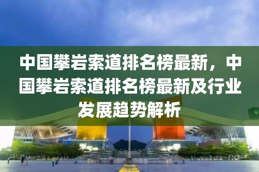 中國攀巖索道排名榜最新，中國攀巖索道排名榜最新及行業發展趨勢解析