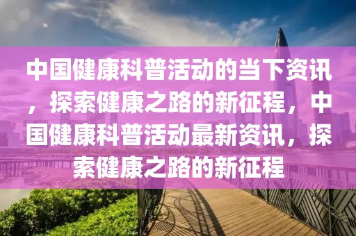 中國健康科普活動(dòng)的當(dāng)下資訊，探索健康之路的新征程，中國健康科普活動(dòng)最新資訊，探索健康之路的新征程