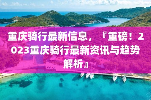 重慶騎行最新信息，『重磅！2023重慶騎行最新資訊與趨勢解析』