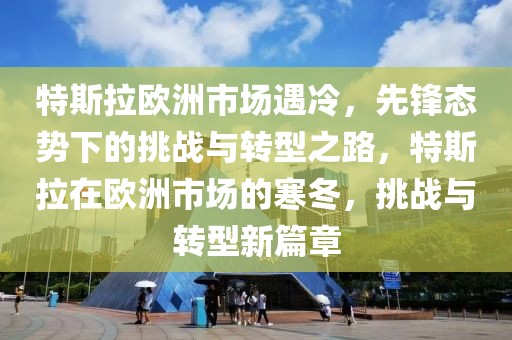 特斯拉歐洲市場遇冷，先鋒態勢下的挑戰與轉型之路，特斯拉在歐洲市場的寒冬，挑戰與轉型新篇章