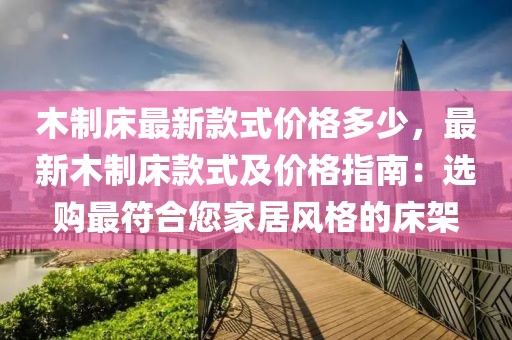 木制床最新款式價格多少，最新木制床款式及價格指南：選購最符合您家居風格的床架