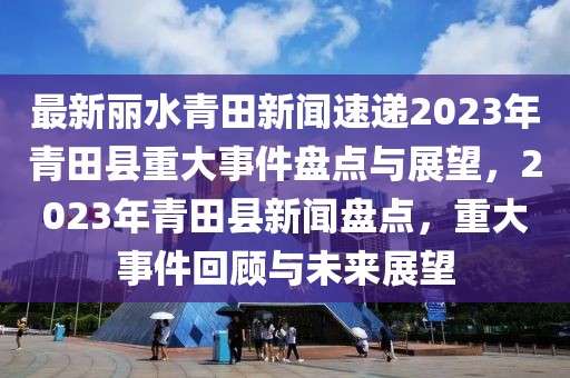 最新麗水青田新聞速遞2023年青田縣重大事件盤點與展望，2023年青田縣新聞盤點，重大事件回顧與未來展望