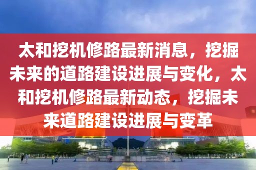 太和挖機修路最新消息，挖掘未來的道路建設進展與變化，太和挖機修路最新動態，挖掘未來道路建設進展與變革