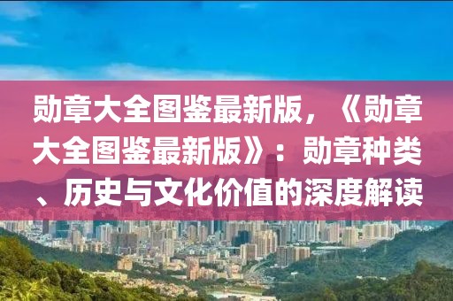 勛章大全圖鑒最新版，《勛章大全圖鑒最新版》：勛章種類、歷史與文化價值的深度解讀