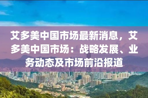 艾多美中國市場最新消息，艾多美中國市場：戰(zhàn)略發(fā)展、業(yè)務(wù)動態(tài)及市場前沿報道