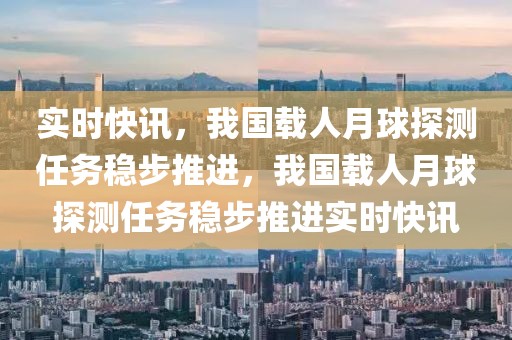 實時快訊，我國載人月球探測任務穩(wěn)步推進，我國載人月球探測任務穩(wěn)步推進實時快訊