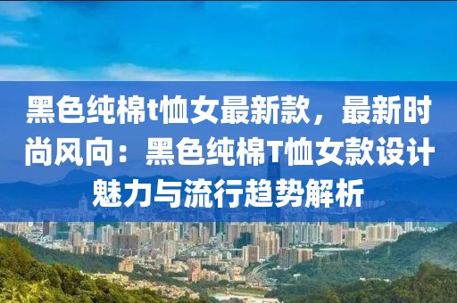 黑色純棉t恤女最新款，最新時尚風(fēng)向：黑色純棉T恤女款設(shè)計魅力與流行趨勢解析