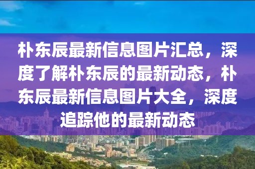 樸東辰最新信息圖片匯總，深度了解樸東辰的最新動態，樸東辰最新信息圖片大全，深度追蹤他的最新動態