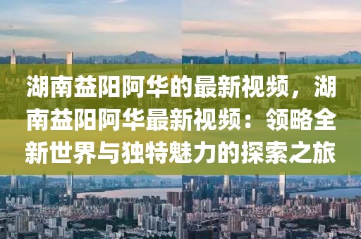 湖南益陽阿華的最新視頻，湖南益陽阿華最新視頻：領略全新世界與獨特魅力的探索之旅