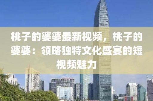桃子的婆婆最新視頻，桃子的婆婆：領(lǐng)略獨(dú)特文化盛宴的短視頻魅力