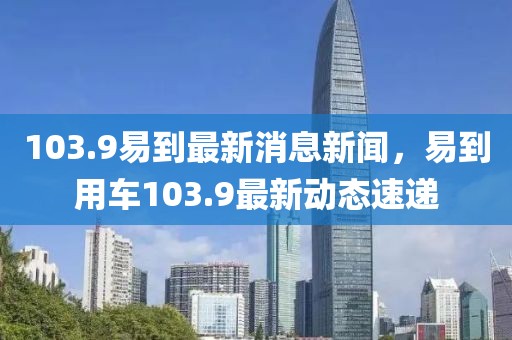 103.9易到最新消息新聞，易到用車103.9最新動態速遞