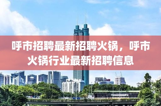 呼市招聘最新招聘火鍋，呼市火鍋行業(yè)最新招聘信息