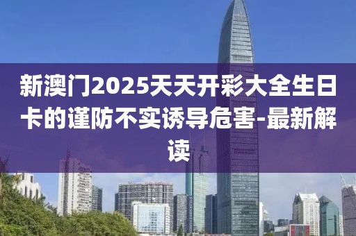 新澳門2025天天開彩大全生日卡的謹防不實誘導危害-最新解讀