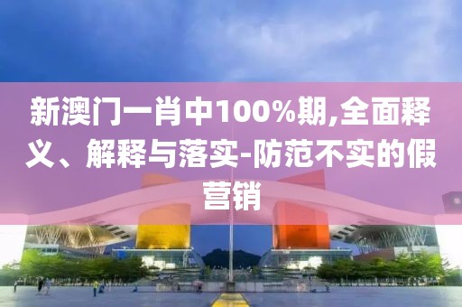 新澳門一肖中100%期,全面釋義、解釋與落實-防范不實的假營銷