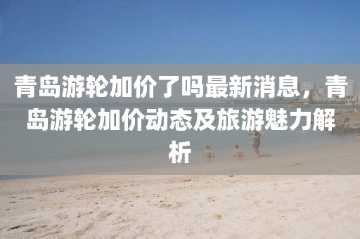 青島游輪加價了嗎最新消息，青島游輪加價動態(tài)及旅游魅力解析