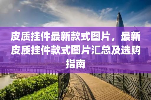 皮質掛件最新款式圖片，最新皮質掛件款式圖片匯總及選購指南