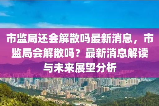 市監局還會解散嗎最新消息，市監局會解散嗎？最新消息解讀與未來展望分析