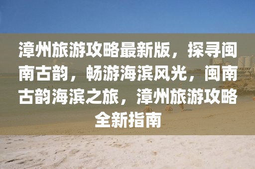 漳州旅游攻略最新版，探尋閩南古韻，暢游海濱風光，閩南古韻海濱之旅，漳州旅游攻略全新指南