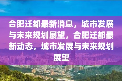 合肥遷都最新消息，城市發展與未來規劃展望，合肥遷都最新動態，城市發展與未來規劃展望