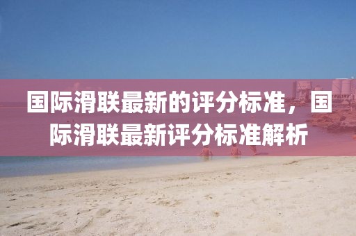 國際滑聯最新的評分標準，國際滑聯最新評分標準解析