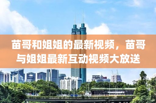 苗哥和姐姐的最新視頻，苗哥與姐姐最新互動視頻大放送