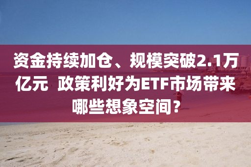 資金持續加倉、規模突破2.1萬億元  政策利好為ETF市場帶來哪些想象空間？